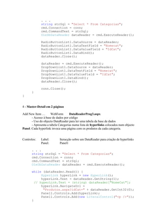 . . .
              string strSql = "Select * From Categorias";
              cmd.Connection = conn;
              cmd.CommandText = strSql;
              OleDbDataReader dataReader = cmd.ExecuteReader();

              RadioButtonList1.DataSource = dataReader;
              RadioButtonList1.DataTextField = "Nomecat";
              RadioButtonList1.DataValueField = "IdCat";
              RadioButtonList1.DataBind();
              dataReader.Close();

              dataReader = cmd.ExecuteReader();
              DropDownList1.DataSource = dataReader;
              DropDownList1.DataTextField = "Nomecat";
              DropDownList1.DataValueField = "IdCat";
              DropDownList1.DataBind();
              dataReader.Close();

              conn.Close();
       }
}


4 - Master-Detail em 2 páginas

Add New Item …        WebForm       DataReaderProg3.aspx
       - Acesso à base de dados por código
       - Uso do objecto DataReader para ler uma tabela da base de dados
       - Apresenta a tabela Categorias numa lista de hyperlinks colocados num objecto
Panel. Cada hyperlink invoca uma página com os produtos da cada categoria.


Controlos:    Label:        Iteracção sobre um DataReader para criação de hyperlinks
              Panel:        Panel1

       . . .
       string strSql = "Select * From Categorias";
       cmd.Connection = conn;
       cmd.CommandText = strSql;
       OleDbDataReader dataReader = cmd.ExecuteReader();

       while (dataReader.Read()) {
             HyperLink hyperLink = new HyperLink();
             hyperLink.Text = dataReader.GetString(1);
         // hyperLink.Text = (string) dataReader["NomeCat"];
             hyperLink.NavigateUrl =
              "Produtos.aspx?idCat=" + dataReader.GetInt32(0);
             Panel1.Controls.Add(hyperLink);
             Panel1.Controls.Add(new LiteralControl("<p />"));
       }
 