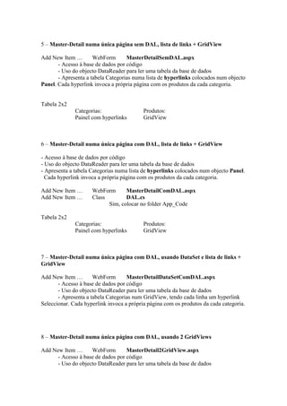 5 – Master-Detail numa única página sem DAL, lista de links + GridView

Add New Item …        WebForm       MasterDetailSemDAL.aspx
       - Acesso à base de dados por código
       - Uso do objecto DataReader para ler uma tabela da base de dados
       - Apresenta a tabela Categorias numa lista de hyperlinks colocados num objecto
Panel. Cada hyperlink invoca a própria página com os produtos da cada categoria.


Tabela 2x2
              Categorias:                  Produtos:
              Painel com hyperlinks        GridView



6 – Master-Detail numa única página com DAL, lista de links + GridView

- Acesso à base de dados por código
- Uso do objecto DataReader para ler uma tabela da base de dados
- Apresenta a tabela Categorias numa lista de hyperlinks colocados num objecto Panel.
  Cada hyperlink invoca a própria página com os produtos da cada categoria.

Add New Item …       WebForm      MasterDetailComDAL.aspx
Add New Item …       Class        DAL.cs
                           Sim, colocar no folder App_Code

Tabela 2x2
              Categorias:                  Produtos:
              Painel com hyperlinks        GridView



7 – Master-Detail numa única página com DAL, usando DataSet e lista de links +
GridView

Add New Item …        WebForm       MasterDetailDataSetComDAL.aspx
       - Acesso à base de dados por código
       - Uso do objecto DataReader para ler uma tabela da base de dados
       - Apresenta a tabela Categorias num GridView, tendo cada linha um hyperlink
Seleccionar. Cada hyperlink invoca a própria página com os produtos da cada categoria.




8 – Master-Detail numa única página com DAL, usando 2 GridViews

Add New Item …      WebForm        MasterDetail2GridView.aspx
      - Acesso à base de dados por código
      - Uso do objecto DataReader para ler uma tabela da base de dados
 