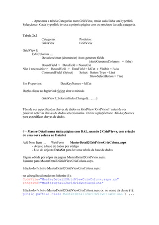 - Apresenta a tabela Categorias num GridView, tendo cada linha um hyperlink
Seleccionar. Cada hyperlink invoca a própria página com os produtos da cada categoria.


Tabela 2x2
              Categorias:                  Produtos:
              GridView                     GridView

GridView1:
       EditColumns …
              Desseleccionar (desmarcar) Auto-generate fields
                                                 (AutoGenerateColumns = false)
              BoundField > DataField = NomeCat
Não é necessário>> BoundField > DataField = IdCat e Visible = False
              CommandField (Select)       Select: Button Type = Link
                                                  ShowSelectButton = True

Em Properties:              DataKeyNames = IdCat

Duplo clique no hyperlink Select abre o método

              GridView1_SelectedIndexChanged(…, …)


Têm de ser especificadas chaves de dados na GridView 'GridView1' antes de ser
possível obter as chaves de dados seleccionadas. Utilize a propriedade DataKeyNames
para especificar chaves de dados.



9 – Master-Detail numa única página com DAL, usando 2 GridViews, com criação
de uma nova coluna no DataSet

Add New Item …      WebForm        MasterDetail2GridViewCriaColuna.aspx
      - Acesso à base de dados por código
      - Uso do objecto DataSet para ler uma tabela da base de dados

Página obtida por cópia da página MasterDetail2GridView.aspx.
Rename para MasterDetail2GridViewCriaColuna.aspx.

Edição do ficheiro MasterDetail2GridViewCriaColuna.aspx:

no cabeçalho alterado em Inherits (1):
CodeFile="MasterDetail2GridViewCriaColuna.aspx.cs"
Inherits="MasterDetail2GridViewCriaColuna"

Edição do ficheiro MasterDetail2GridViewCriaColuna.aspx.cs: no nome da classe (1):
public partial class MasterDetail2GridViewCriaColuna : ...
 