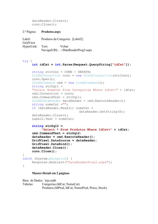 dataReader.Close();
       conn.Close();

2.ª Página:   Produtos.aspx

Label:        Produtos da Categoria: [Label2]
GridView
HyperLink:    Text:       Voltar
              NavigatURL: ~/DataReaderProg3.aspx


try {
     int idCat = int.Parse(Request.QueryString["idCat"]);

       string strConn = CONN + DBPATH;
       OleDbConnection conn = new OleDbConnection(strConn);
       conn.Open();
       OleDbCommand cmd = new OleDbCommand();
       string strSql1 =
       "Select NomeCat From Categorias Where IdCat=" + idCat;
       cmd.Connection = conn;
       cmd.CommandText = strSql1;
       OleDbDataReader dataReader = cmd.ExecuteReader();
       string nomeCat ="";
       if (dataReader.Read()) nomeCat =
                                dataReader.GetString(0);
       dataReader.Close();
       Label2.Text = nomeCat;

       string strSql2 =
            "Select * From Produtos Where IdCat=" + idCat;
       cmd.CommandText = strSql2;
       dataReader = cmd.ExecuteReader();
       GridView1.DataSource = dataReader;
       GridView1.DataBind();
       dataReader.Close();
       conn.Close();
}
catch (System.Exception) {
     Response.Redirect("DataReaderProg3.aspx");
}

       Master-Detail em 2 páginas

Base de Dados: loja.mdb
Tabelas:     Categorias (IdCat, NomeCat)
             Produtos (IdProd, IdCat, NomeProd, Preco, Stock)
 
