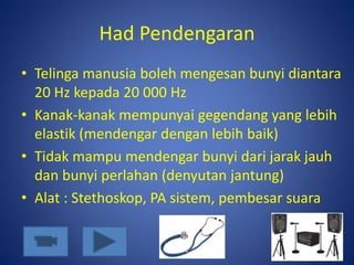 Had Pendengaran
• Telinga manusia boleh mengesan bunyi diantara
20 Hz kepada 20 000 Hz
• Kanak-kanak mempunyai gegendang yang lebih
elastik (mendengar dengan lebih baik)
• Tidak mampu mendengar bunyi dari jarak jauh
dan bunyi perlahan (denyutan jantung)
• Alat : Stethoskop, PA sistem, pembesar suara
 