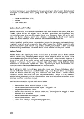 menerusi pemecahan karbohidrat dan lemak yang tersimpan dalam badan. Berikut adalah
cadangan kaedah-kaedah latihan yang boleh digunakan untuk meningkatkan kapasiti
aerobik:

   •   Jarak Jauh Perlahan (LSD)
   •   Fartlek
   •   Jeda Jarak Jauh


Latihan Jarak Jauh Perlahan

Kaedah latihan arak jauh perlahan dipraktikkan oleh pelari maraton atau pelari jarak jauh.
Objektif utama latihan ini adalah untuk membina kecergasan kardiorespiratori dan
meningkatkan daya tahan aerobik. Aspek utama yang ditegaskan dalam latihan ini ialah
jarak dan bukan kelajuan. Lebih lama ataujauh seseorang itu dapat berlari secara
berterusan, maka kesannya adalah lebih baik terhadap sistem kardiovaskular.

Latihan jarak jauh perlahan dapat mengurangkan tekanan ke atas sistem kardiovaskular dan
respiratori yang baik untuk penyesuaian daya tahan keseluruhan. Melalui kaedah ini, atlet
dapat melakukannya pada intensiti yang rendah, contohnya antara 60% ke 80% kadar nadi
maksimum. Bagi atlet remaja, kadar nadi latihan adalah melebihi 160 denyutan seminit.

Latihan Fartlek

Kaedah fartlek atau speed play mula diperkenalkan di Sweden. Latihan fartlek adalah
kaedah latihan yang mempelbagaikan kelajuan larian. Objektif latihan ini adalah untuk
meningkatkan daya tahan kardiovaskular dan daya tahan otot. Latihan ini boleh dilakukan di
lereng-lereng bukit, di tepi pantai, menaiki anak tangga, di kawasan lapang atau di balapan.
Keadaan permukaan tanah yang pelbagai rupa serta lokasi yang berbeza dapat
menimbulkan keseronokan kepada atlet. Walau bagaimanapun, aspek keselamatan perlu
diberi perhatian untuk mengelakkan kecederaan semasa latihan.

Corak latihan ini tidak mementingkan jarak atau masa yang khusus. Kebebasan diberi
kepada atlet untuk menentukan variabellvariabel yang sesuai dengan latihan seperti jarak,
masa dan tempoh kelesuan yang mula dirasakan oleh atlet tersebut. Semasa latihan
dijalankan, amalan mengukur kadar nadi hams dititikberatkan. Latihan ini boleh dianggap
sebagai latihan jeda tidak rasrni dan diperkenalkan pada penghujung fasa persediaan umum
sehingga awal fasa persediaan khusus.

Berikut adalah cadangan bagi satu sesi latihan fartlek:

   •   Memanaskan badan selama 5 hingga 10 minit.
   •   Berlari pantas pada keadaan malar sejauh 1 hingga 1.5 km.
   •   Berjalan pantas selama 5 minit.
   •   Berlari anak berselang-seli dengan larian pecut antara jarak 60 hingga 70 meter
       sehingga mula terasa letih.
   •   Berlari pantas sejauh 175 hingga 200 meter.
   •   Berlari pantas selama 1 minit.
   •   Larian anak beberapa pusingan sebagai pemulihan.




100
 