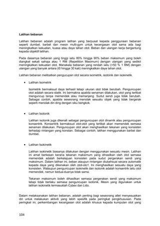 Latihan bebanan

Latihan bebanan adalah program latihan yang berpusat kepada penggunaan bebanan
seperti dumbel, barbel dan mesin multi-gym untuk kecergasan otot sama ada bagi
meningkatkan kekuatan, kuasa atau daya tahan otot. Beban dan ulangan kerja bergantung
kepada objektif latihan.

Pada dasamya bebanan yang tinggi iaitu 80% hingga 90% beban maksimum yang boleh
diangkat sekali sahaja atau 1 RM (Repetition Maximum) dengan ulangan yang sedikit
meningkatkan kekuatan otot. Manakala bebanan yang rendah iaitu (<50 % 1 RM) dengan
ulangan yang banyak antara (l0 hingga 30 kali) meningkatkan daya tahan otot.

Latihan bebanan melibatkan pengucupan otot secara isometrik, isotonik dan isokinetik.

   •   Latihan Isometrik

       Isometrik bermaksud daya terhasil tetapi ukuran otot tidak berubah. Penguncupan
       otot adalah secara statik. Ini bermakna apabila senaman dilakukan, otot yang terlibat
       menguncup tanpa memendek atau memanjang. Sudut sendi juga tidak berubah.
       Sebagai contoh, apabila seseorang menolak sesuatu objek yang tidak bergerak
       seperti menolak din ding dengan siku bengkok.


   •   Latihan Isotonik

       Latihan isotonik juga dikenali sebagai penguncupan otot dinamik atau penguncupan
       konsentrik. Konsentrik bermaksud otot-otot yang terlibat akan memendek semasa
       senaman dilakukan. Penguncupan otot akan menghasilkan tekanan yang konsisten
       terhadap rintangan yang konstan. Sebagai contoh, latihan menggunakan barbel dan
       dumbel.


   •   Latihan Isokinetik

       Latihan isokinetik biasanya dilakukan dengan menggunakan sesuatu mesin. Latihan
       ini amat berkesan kerana tekanan maksimum yang dihasilkan oleh otot semasa
       memendek adalah berkelajuan konsisten pada sudut pergerakan sendi yang
       maksimum. Dalam latihan ini, beban ataupun rintangan diubahsuai secara automatik
       kepada daya yang dikenakan oleh otot-oto1. Ini menghasilkan sesuatu daya yang
       konsisten. Walaupun penguncupan isokinetik dan isotonik adalah konsentrik iaitu otot
       memendek, namun kedua-duanya tidak sama.

       Tekanan maksimum boleh dihasilkan semasa pergerakan sendi yang maksimum
       tetapi tidak berlaku semasa penguncupan isotonik. Mesin yang digunakan untuk
       latihan isokinetik termasuklah Cybex dan Lido.


Dalam melaksanakan latihan bebanan, adalah penting bagi seseorang atlet menyesuaikan
diri untuk melakukan aktiviti yang lebih spesifik pada peringkat pengkhususan. Pada
peringkat ini, perkembangan kecergasan otot adalah khusus kepada kumpulan otot yang



104
 