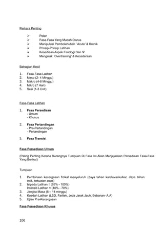 Perkara Penting

             Pelan
             Fasa-Fasa Yang Mudah Diurus
             Manipulasi Pembolehubah `Acute’ & Kronik
             Prinsip-Prinsip Latihan
             Kesediaan Aspek Fisiologi Dan Ψ
             Mengelak `Overtraining’ & Kecederaan


Bahagian Kecil

1.    Fasa-Fasa Latihan
2.    Meso (2- 4 Minggu)
3.    Makro (4-8 Minggu)
4.    Mikro (7 Hari)
5.    Sesi (1-3 Unit)



Fasa-Fasa Latihan

1.    Fasa Persediaan
      - Umum
      - Khusus

2.    Fasa Pertandingan
      - Pra-Pertandingan
      - Pertandingan

3.    Fasa Transisi


Fasa Persediaan Umum

(Paling Penting Kerana Kurangnya Tumpuan Di Fasa Ini Akan Menjejaskan Persediaan Fasa-Fasa
Yang Berikut)


Tumpuan

1.    Pembinaan kecergasan fizikal menyeluruh (daya tahan kardiovaskulkar, daya tahan
      otot, kekuatan asas)
2.    Isipadu Latihan ↑ (85% - 100%)
      Intensiti Latihan ≈ (40% - 70%)
3.    Jangka Masa (6 – 14 minggu)
4.    Kaedah Latihan (LSD, Fartlek, Jeda Jarak Jauh, Bebanan- A.A)
5.    Ujian Pra-Kecergasan

Fasa Persediaan Khusus



106
 
