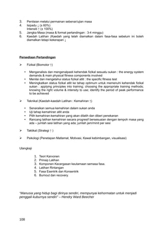 3.       Penilaian melalui permainan sebenar/ujian masa
4.       Isipadu ↓ (± 60%)
         Intensiti ↑ (± 100%)
5.       Jangka Masa (masa & format pertandingan : 3-4 minggu)
6.       Kaedah Latihan (Kaedah yang telah diamalkan dalam fasa-fasa sebelum ini boleh
         diamalkan tetapi kekerapan ↓




Persediaan Pertandingan

        Fizikal (Biomotor ↑)

     •     Menganalisis dan mengenalpasti kehendak fizikal sesuatu sukan : the energy system
           demands & main physical fitness components involved
     •     Menilai dan mengetahui status fizikal atlit : the specific fitness test
     •     Meningkatkan status fizikal atlit ke tahap optimum untuk memenuhi kehendak fizikal
           sukan : applying principles into training; choosing the appropriate training methods;
           knowing the right volume & intensity to use; identify the period of peak performance
           to be achieved

        Teknikal (Kaedah-kaedah Latihan : Kemahiran ↑)

     •     Senaraikan semua kemahiran dalam sukan anda
     •     Uji tahap kemahiran atlit anda
     •     Pilih kemahiran-kemahiran yang akan dilatih dan diberi penekanan
     •     Rancang latihan kemahiran secara progresif bersesuaian dengan tempoh masa yang
           ada – jumlah sesi latihan yang ada; jumlah jam/minit per sesi

        Taktikal (Strategi ↑ )

        Psikologi (Penetapan Matlamat, Motivasi, Kawal kebimbangan, visualisasi)


Ulangkaji

               1.   Teori Karvonen
               2.   Prinsip Latihan
               3.   Komponen Kecergasan keutamaan semasa fasa.
               4.   Latihan Rintangan
               5.   Fasa Esentrik dan Konsentrik
               6.   Burnout dan recovery.




“Manusia yang hidup bagi dirinya sendiri, mempunyai kehormatan untuk menjadi
penggali kuburnya sendiri” – Hendry Ward Beecher




108
 