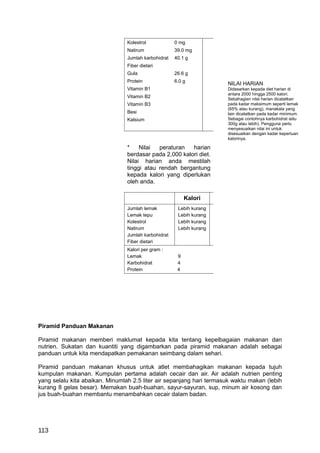 Kolestrol            0 mg
                                 Natirum              39.0 mg
                                 Jumlah karbohidrat   40.1 g
                                 Fiber dietari
                                 Gula                 26.6 g
                                 Protein              6.0 g
                                                                      NILAI HARIAN
                                 Vitamin B1                           Didasarkan kepada diet harian di
                                                                      antara 2000 hingga 2500 kalori.
                                 Vitamin B2                           Sebahagian nilai harian dicatatkan
                                 Vitamin B3                           pada kadar maksimum seperti lemak
                                                                      (65% atau kurang), manakala yang
                                 Besi                                 lain dicatatkan pada kadar minimum.
                                 Kalsium                              Sebagai contohnya karbohidrat iaitu
                                                                      300g atau lebih). Pengguna perlu
                                                                      menyesuaikan nilai ini untuk
                                                                      disesuaikan dengan kadar keperluan
                                                                      kalorinya.

                                 *    Nilai  peraturan   harian
                                 berdasar pada 2,000 kalori diet.
                                 Nilai harian anda mestilah
                                 tinggi atau rendah bergantung
                                 kepada kalori yang diperlukan
                                 oleh anda.

                                                           Kalori
                                 Jumlah lemak          Lebih kurang
                                 Lemak tepu            Lebih kurang
                                 Kolestrol             Lebih kurang
                                 Natirum               Lebih kurang
                                 Jumlah karbohidrat
                                 Fiber dietari
                                 Kalori per gram :
                                 Lemak                 9
                                 Karbohidrat           4
                                 Protein               4




Piramid Panduan Makanan

Piramid makanan memberi maklumat kepada kita tentang kepelbagaian makanan dan
nutrien. Sukatan dan kuantiti yang digambarkan pada piramid makanan adalah sebagai
panduan untuk kita mendapatkan pemakanan seimbang dalam sehari.

Piramid panduan makanan khusus untuk atlet membahagikan makanan kepada tujuh
kumpulan makanan. Kumpulan pertama adalah cecair dan air. Air adalah nutrien penting
yang selalu kita abaikan. Minumlah 2.5 liter air sepanjang hari termasuk waktu makan (lebih
kurang 8 gelas besar). Memakan buah-buahan, sayur-sayuran, sup, minum air kosong dan
jus buah-buahan membantu menambahkan cecair dalam badan.




113
 