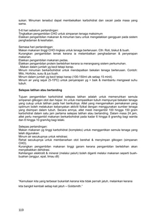 sukan. Minuman tersebut dapat membekalkan karbohidrat dan cecair pada masa yang
sama.

5-6 hari sebelum pertandingan:
Tingkatkan pengambilan CHO untuk simpanan tenaga maksimum
Elakkan pengambilan makanan & minuman baru untuk mengelakkan gangguan pada sistem
penghadaman & kesihatan.

Semasa hari pertandingan:
Makan makanan tinggi CHO ringkas untuk tenaga berterusan. Cth: Roti, biskut & buah.
Kurangkan pengambilan lemak kerana ia melambatkan penghadaman & penyerapan
makanan.
Elakkan pengambilan makanan pedas.
Elakkan pengambilan protein berlebihan kerana ia merangsang sistem perkumuhan.
. Makan dalam jumlah yg kecil tetapi kerap.
Minum minuman berkarbohidrat untuk mendapatkan bekalan tenaga berterusan. Contoh:
Milo, Horlicks, susu & jus buah.
Minum dalam jumlah yg kecil tetapi kerap (100-150ml utk setiap 15 minit).
Minum air yang sejuk (5-15ºC) untuk penyerapan yg > baik & membantu mengawal suhu
tubuh.

Selepas latihan atau bertanding

Tujuan pengambilan karbohidrat selepas latihan adalah untuk memenuhkan semula
simpanan glikogen otot dan hepar. Ini untuk mempastikan tubuh mempunyai bekalan tenaga
yang cukup untuk latihan pada hari berikutnya. Atlet yang mengamalkan pemakanan yang
optimum boleh melakukan kebanyakan aktiviti fizikal dengan menggunakan sumber tenaga
yang disimpan dalam tubuh. Secara amnya, atlet mesti mengambil 100 hingga 150 gram
karbohidrat dalam satu jam pertama selepas latihan atau bertanding. Dalam masa 24 jam,
atlet perlu mengambil makanan berkarbohidrat pada kadar 6 hingga 8 gram/kg bagi wanita
dan 8 hingga 10 gram/kg bagi lelaki.

Selepas pertandingan:
Makan makanan yg tinggi karbohidrat (kompleks) untuk menggantikan semula tenaga yang
telah digunakan.
Minum air secukupnya untuk rehidrasi.
Rehat secukupnya untuk membenarkan otot berehat & menyimpan glikogen (simpanan
CHO).
Kurangkan pengambilan makanan tinggi garam kerana pengambilan berlebihan akan
menyebabkan dehidrasi.
Kehilangan elektrolit & mineral (melalui peluh) boleh diganti melalui makanan seperti buah-
buahan (anggur, epal, limau dll)




“Kemuliaan kita yang terbesar bukanlah kerana kita tidak pernah jatuh, melainkan kerana
kita bangkit kembali setiap kali jatuh – Goldsmith.”




119
 