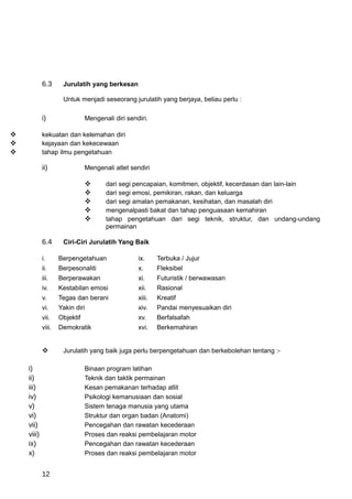 6.3      Jurulatih yang berkesan

                     Untuk menjadi seseorang jurulatih yang berjaya, beliau perlu :

            i)                 Mengenali diri sendiri.

           kekuatan dan kelemahan diri
           kejayaan dan kekecewaan
           tahap ilmu pengetahuan

            ii)                Mengenali atlet sendiri

                                     dari segi pencapaian, komitmen, objektif, kecerdasan dan lain-lain
                                     dari segi emosi, pemikiran, rakan, dan keluarga
                                     dari segi amalan pemakanan, kesihatan, dan masalah diri
                                     mengenalpasti bakat dan tahap penguasaan kemahiran
                                     tahap pengetahuan dari segi teknik, struktur, dan undang-undang
                                      permainan

            6.4      Ciri-Ciri Jurulatih Yang Baik

            i.      Berpengetahuan                ix.     Terbuka / Jujur
            ii.     Berpesonaliti                 x.      Fleksibel
            iii.    Berperawakan                  xi.     Futuristik / berwawasan
            iv.     Kestabilan emosi              xii.    Rasional
            v.      Tegas dan berani              xiii.   Kreatif
            vi.     Yakin diri                    xiv.    Pandai menyesuaikan diri
            vii.    Objektif                      xv.     Berfalsafah
            viii.   Demokratik                    xvi.    Berkemahiran


                    Jurulatih yang baik juga perlu berpengetahuan dan berkebolehan tentang :-

    i)                         Binaan program latihan
    ii)                        Teknik dan taktik permainan
    iii)                       Kesan pemakanan terhadap atlit
    iv)                        Psikologi kemanusiaan dan sosial
    v)                         Sistem tenaga manusia yang utama
    vi)                        Struktur dan organ badan (Anatomi)
    vii)                       Pencegahan dan rawatan kecederaan
    viii)                      Proses dan reaksi pembelajaran motor
    ix)                        Pencegahan dan rawatan kecederaan
    x)                         Proses dan reaksi pembelajaran motor


            12
 