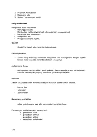 3. Peralatan /Kemudahan
   4. Masa yang ada
   5. Silabus / perancangan musim


Pengurusan masa

Pengurusan masa yang lemah
   • Menunggu sesuatu.
   • Memberikan maklumat yang tidak relevan dengan pencapaian gol.
   • Lemah dari segi pengurusan.
   • Pengurusan alat.
   • Penggunaan isyarat-isyarat.

Objektif

   • Objektif hendaklah jelas, tepat dan boleh dicapai.


Kandungan aktiviti

   • Aktiviti yang dirancang hendaklah mengambil kira hubungannya dengan objektif
       latihan, masa yang ada, kehendak atlet dan sebagainya.


Alat pandang dengar

   • Alat pandang dengar adalah amat berkesan dalam pengajaran dan pembelajaran.
       Pilih alat pandang dengar yang sesuai dan gunakan apabila perlu.


Penilaian

Adalah satu proses dalam menentukan sejauh manakah objektif latihan tercapai.

   •   kumpul data
   •       ujian-ujian
   •       pemerhatian


Merancang sesi latihan

   • setiap sesi dirancang agar atlet mempelajari memahiran baru:


Perancangan sesi latihan perlu merangkumi :
         • persediaan fizikal
         • persediaan teknikal
         • persediaan taktikal
         • persediaan psikologikal




122
 