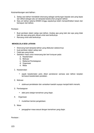 Kesinambungan sesi latihan :

   1. Setiap sesi latihan hendaklah dirancang sebagai sambungan kepada sesi yang lepas
      dan dilihat sebagai satu siri daripada keseluruhan program latihan.
   2. Satu siri latihan selama ENAM minggu sepatutnya boleh memperlihatkan kesan dan
      kemajuan dari latihan.


Penilaian

   • Buat penilaian dalam setiap sesi latihan. Analisa apa yang baik dan apa yang tidak
        baik dan apa yang perlu dibuat untuk sesi berikutnya.
   • Rancang untuk sesi berikutnya.


MENGELOLA SESI LATIHAN

   •    Dirancang hasil daripada latihan yang dilakukan sebelumnya
   •    buat penilaian dalam setiap sesi
   •    Catat apa yang dinilai
   •    Sediakan masa untuk merancang dan beri tumpuan pada:
            a. Keselamatan
            b. Motivasi
            c. Matlamat Pembelajaran
            d. Organisasi
            e. Masa

   1. Keselamatan

            • aspek keselematan perlu diberi penekanan semasa sesi latihan berjalan
               termasuk keselamatan peralatan.

   2. Motivasi

            • ubahsuai pendekatan dan variasikan kaedah supaya menjadi lebih menarik.

   3. Pembelajaran

            • atlet perlu belajar kemahiran yang diajar.

   4.    Organisasi

            • mudahkan bentuk pengelolaan.

   5. Masa

            • pengagihan masa sesuai dengan kemahiran yang diajar.



Penilaian :




123
 
