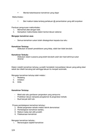 •      Menilai keberkesanan kemahiran yang diajar

Maklumbalas :

       •      Beri maklum balas tentang perlakuan @ persembahan yang atlit tunjukkan


Panduan pengurusan maklumbalas :
  i. Memerhati atlet dengan baik.
 ii.  Sampaikan maklumbalas dalam bentuk lakuan sebenar.

Mengajar kemahiran asas

   -   Semua kemahiran sukan boleh dikategorikan kepada dua iaitu :


Kemahiran Tertutup
     Dilakukan di bawah persekitaran yang tetap, stabil dan tidak berubah.


Kemahiran Terbuka
     Dilakukan dalam suasana yang boleh berubah-ubah dan hasil akhirnya sukar
     diramal



Dalam melatih kemahiran tertutup, jurulatih hendaklah menyediakan lakuan yang paling ideal
sekali dan dilatih berulang kali sehingga lakuan itu menjadi automatik.


Mengajar kemahiran tertutup ialah melalui :
   i. Modeling
  ii. Imitation
 iii. Drills



Kemahiran Tertutup

   -   Mesti ada satu gambaran pergerakan yang sempurna.
   -   Praktikkan lakuan daripada pengalaman & pergerakan terbaik.
   -   Buat banyak latih tubi.


Proses pembelajaran kemahiran tertutup :
  1. Model pergerakan terbaik melalui teknik demonstrasi
  2. Pembelajaran kemahiran berlaku.
  3. Maklum balas dari atlit jurulatih
  4. Pelaksanaan kemahiran


Mengajar kemahiran terbuka :
 i. Menerangkan objektif kemahiran


124
 