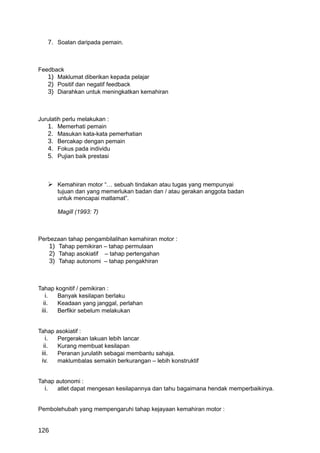 7. Soalan daripada pemain.



Feedback
   1) Maklumat diberikan kepada pelajar
   2) Positif dan negatif feedback
   3) Diarahkan untuk meningkatkan kemahiran



Jurulatih perlu melakukan :
   1. Memerhati pemain
   2. Masukan kata-kata pemerhatian
   3. Bercakap dengan pemain
   4. Fokus pada individu
   5. Pujian baik prestasi



    Kemahiran motor “… sebuah tindakan atau tugas yang mempunyai
      tujuan dan yang memerlukan badan dan / atau gerakan anggota badan
      untuk mencapai matlamat”.

      Magill (1993: 7)



Perbezaan tahap pengambilalihan kemahiran motor :
    1) Tahap pemikiran – tahap permulaan
    2) Tahap asokiatif – tahap pertengahan
    3) Tahap autonomi – tahap pengakhiran



Tahap kognitif / pemikiran :
   i. Banyak kesilapan berlaku
  ii.  Keadaan yang janggal, perlahan
 iii.  Berfikir sebelum melakukan


Tahap asokiatif :
   i. Pergerakan lakuan lebih lancar
  ii. Kurang membuat kesilapan
 iii. Peranan jurulatih sebagai membantu sahaja.
 iv.  maklumbalas semakin berkurangan – lebih konstruktif


Tahap autonomi :
  i. atlet dapat mengesan kesilapannya dan tahu bagaimana hendak memperbaikinya.


Pembolehubah yang mempengaruhi tahap kejayaan kemahiran motor :


126
 