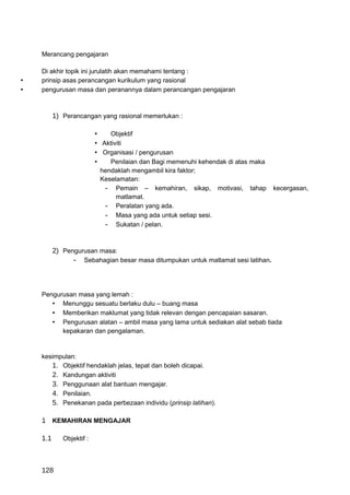 Merancang pengajaran

    Di akhir topik ini jurulatih akan memahami tentang :
•   prinsip asas perancangan kurikulum yang rasional
•   pengurusan masa dan peranannya dalam perancangan pengajaran



          1) Perancangan yang rasional memerlukan :

                          •   Objektif
                          • Aktiviti
                          • Organisasi / pengurusan
                          •   Penilaian dan Bagi memenuhi kehendak di atas maka
                           hendaklah mengambil kira faktor;
                           Keselamatan:
                            - Pemain – kemahiran, sikap, motivasi,        tahap   kecergasan,
                                matlamat.
                            - Peralatan yang ada.
                            - Masa yang ada untuk setiap sesi.
                            - Sukatan / pelan.


          2) Pengurusan masa:
                - Sebahagian besar masa ditumpukan untuk matlamat sesi latihan.



    Pengurusan masa yang lemah :
       • Menunggu sesuatu berlaku dulu – buang masa
       • Memberikan maklumat yang tidak relevan dengan pencapaian sasaran.
       • Pengurusan alatan – ambil masa yang lama untuk sediakan alat sebab tiada
          kepakaran dan pengalaman.


    kesimpulan:
       1. Objektif hendaklah jelas, tepat dan boleh dicapai.
       2. Kandungan aktiviti
       3. Penggunaan alat bantuan mengajar.
       4. Penilaian.
       5. Penekanan pada perbezaan individu (prinsip latihan).

    1 KEMAHIRAN MENGAJAR

    1.1      Objektif :



    128
 