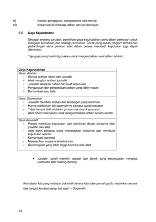 xi)                     Kaedah pengajaran, menganalisis dan menilai
xii)                    Kesan tubuh terhadap latihan dan pertandingan.

       6.5      Gaya Kejurulatihan

                Sebagai seorang jurulatih, pemilihan gaya kejurulatihan perlu diberi perhatian untuk
                mengajar kemahiran dan strategi permainan. Corak pengurusan program latihan dan
                pertandingan serta peranan atlet dalam proses membuat keputusan juga dapat
                ditentukan.

                Tiga gaya yang boleh digunakan untuk mengendalikan sesi latihan adalah :



       Gaya Kejurulatihan
       Gaya Arahan
          - Semua arahan diberi oleh jurulatih
          - Atlet mengikut arahan jurulatih
          - Jurulatih tetapkan pilihan dan buat keputusan
          - Pengurusan dan pengelolaan latihan yang lebih mudah
          - Komunikasi satu hala

       Gaya ’Submissive’
          - Jurulatih memberi arahan dan bimbingan yang minimum
          - Hanya melibatkan diri sepenuhnya semasa wujud masalah
          - Tidak banyak terlibat dalam proses membuat keputusan
          - Atlet diberi kebebasan untuk mengendalikan latihan secara sendiri

       Gaya Koperatif
          - Proses membuat keputusan dan pemilihan dibuat bersama oleh
             jurulatih dan atlet
          - Atlet diberi peluang untuk menetapkan matlamat dan membuat
             keputusan sendiri
          - Komunikasi dua hala
          - Mewujudkan suasana keterbukaan
          - Kepercayaan yang lebih tinggi diberi ke atas atlet



                    •   Jurulatih boleh memilih kaedah dan teknik yang bersesuaian mengikut
                        kumpulan atlet masing-masing.




             Kemuliaan kita yang terbesar bukanlah kerana kita tidak pernah jatuh, melainkan kerana
             kita bangkit kembali setiap kali jatuh – Goldsmith




       13
 