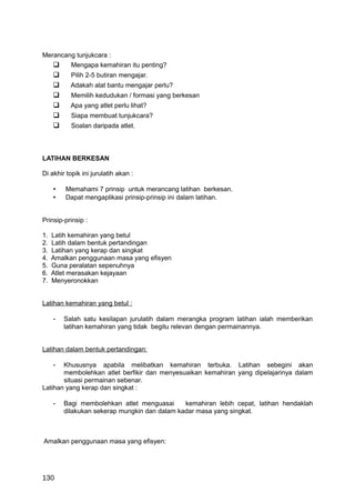 Merancang tunjukcara :
       Mengapa kemahiran itu penting?
          Pilih 2-5 butiran mengajar.
          Adakah alat bantu mengajar perlu?
          Memilih kedudukan / formasi yang berkesan
          Apa yang atlet perlu lihat?
          Siapa membuat tunjukcara?
          Soalan daripada atlet.



LATIHAN BERKESAN

Di akhir topik ini jurulatih akan :

     •   Memahami 7 prinsip untuk merancang latihan berkesan.
     •   Dapat mengaplikasi prinsip-prinsip ini dalam latihan.


Prinsip-prinsip :

1.   Latih kemahiran yang betul
2.   Latih dalam bentuk pertandingan
3.   Latihan yang kerap dan singkat
4.   Amalkan penggunaan masa yang efisyen
5.   Guna peralatan sepenuhnya
6.   Atlet merasakan kejayaan
7.   Menyeronokkan


Latihan kemahiran yang betul :

     -   Salah satu kesilapan jurulatih dalam merangka program latihan ialah memberikan
         latihan kemahiran yang tidak begitu relevan dengan permainannya.


Latihan dalam bentuk pertandingan:

     - Khususnya apabila melibatkan kemahiran terbuka. Latihan sebegini akan
       membolehkan atlet berfikir dan menyesuaikan kemahiran yang dipelajarinya dalam
       situasi permainan sebenar.
Latihan yang kerap dan singkat :

     -   Bagi membolehkan atlet menguasai      kemahiran lebih cepat, latihan hendaklah
         dilakukan sekerap mungkin dan dalam kadar masa yang singkat.



Amalkan penggunaan masa yang efisyen:




130
 