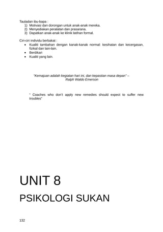 Tauladan ibu-bapa :
   1) Motivasi dan dorongan untuk anak-anak mereka.
   2) Menyediakan peralatan dan prasarana.
   3) Dapatkan anak-anak ke klinik latihan formal.

Ciri-ciri individu berbakat :
    • Kualiti tambahan dengan kanak-kanak normal: kesihatan dan kecergasan,
         fizikal dan lain-lain.
    • Berdikari
    • Kualiti yang lain.




        “Kemajuan adalah kegiatan hari ini, dan kepastian masa depan” –
                            Ralph Waldo Emerson



      “ Coaches who don’t apply new remedies should expect to suffer new
      troubles”




UNIT 8
PSIKOLOGI SUKAN

132
 