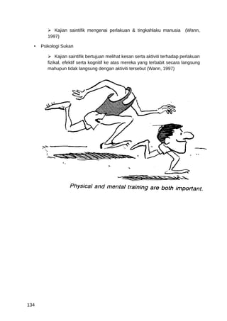  Kajian saintifik mengenai perlakuan & tingkahlaku manusia         (Wann,
         1997)

  •   Psikologi Sukan

          Kajian saintifik bertujuan melihat kesan serta aktiviti terhadap perlakuan
         fizikal, efektif serta kognitif ke atas mereka yang terbabit secara langsung
         mahupun tidak langsung dengan aktiviti tersebut (Wann, 1997)




134
 