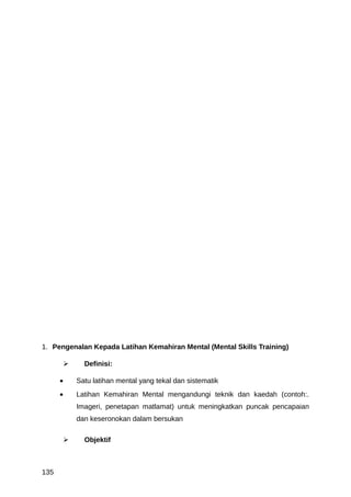 1. Pengenalan Kepada Latihan Kemahiran Mental (Mental Skills Training)

               Definisi:

      •       Satu latihan mental yang tekal dan sistematik
      •       Latihan Kemahiran Mental mengandungi teknik dan kaedah (contoh:.
              Imageri, penetapan matlamat) untuk meningkatkan puncak pencapaian
              dan keseronokan dalam bersukan

               Objektif



135
 