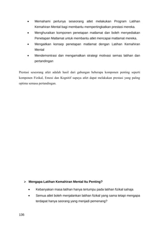 •    Memahami perlunya seseorang atlet melakukan Program Latihan
           Kemahiran Mental bagi membantu mempertingkatkan prestasi mereka.
      •    Menghuraikan komponen penetapan matlamat dan boleh menyediakan
           Penetapan Matlamat untuk membantu atlet mencapai matlamat mereka.
      •    Mengaitkan konsep penetapan matlamat dengan Latihan Kemahiran
           Mental
      •    Mendemontrasi dan mengamalkan strategi motivasi semas latihan dan
           pertandingan


Prestasi seseorang atlet adalah hasil dari gabungan beberapa komponen penting seperti
komponen Fizikal, Emosi dan Kognitif supaya atlet dapat melakukan prestasi yang paling
optima semasa pertandingan.




    Mengapa Latihan Kemahiran Mental Itu Penting?

      •     Kebanyakan masa latihan hanya tertumpu pada latihan fizikal sahaja
      •     Semua atlet boleh menjalankan latihan fizikal yang sama tetapi mengapa
            terdapat hanya seorang yang menjadi pemenang?



136
 