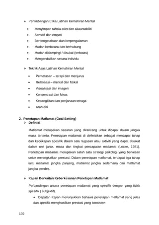  Pertimbangan Etika Latihan Kemahiran Mental

      •      Menyimpan rahsia atlet dan akauntabiliti
      •      Sensitif dan empati
      •      Berpengetahuan dan berpengalaman
      •      Mudah berbicara dan berhubung
      •      Mudah didampingi / disukai (terbatas)
      •      Mengendalikan secara individu


    Teknik Asas Latihan Kemahiran Mental

      •          Pernafasan – terapi dan menjurus
      •          Relaksasi – mental dan fizikal
      •          Visualisasi dan imageri
      •          Konsentrasi dan fokus
      •          Kebangkitan dan penjanaan tenaga
      •          Arah diri


2. Penetapan Matlamat (Goal Setting)
    Definisi

          Matlamat merupakan sasaran yang dirancang untuk dicapai dalam jangka
      masa tertentu. Penetapan matlamat di definisikan sebagai mencapai tahap
      dan kecekapan spesifik dalam satu tugasan atau aktiviti yang dapat disukat
      dalam unit jarak, masa dan tingkat pencapaian matlamat (Locke, 1981).
      Penetapan matlamat merupakan salah satu strategi psikologi yang berkesan
      untuk meningkatkan prestasi. Dalam penetapan matlamat, terdapat tiga tahap
      iaitu matlamat jangka panjang, matlamat jangka sederhana dan matlamat
      jangka pendek.

    Kajian Berkaitan Keberkesanan Penetapan Matlamat

          Perbandingan antara penetapan matlamat yang spesifik dengan yang tidak
      spesifik ( subjektif).
             •    Dapatan Kajian menunjukkan bahawa penetapan matlamat yang jelas
             dan spesifik menghasilkan prestasi yang konsisten


139
 