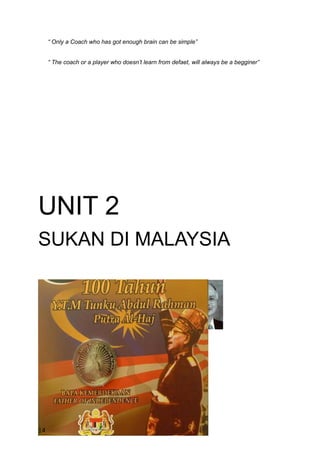 “ Only a Coach who has got enough brain can be simple”


     “ The coach or a player who doesn’t learn from defaet, will always be a begginer”




UNIT 2
SUKAN DI MALAYSIA




14
 