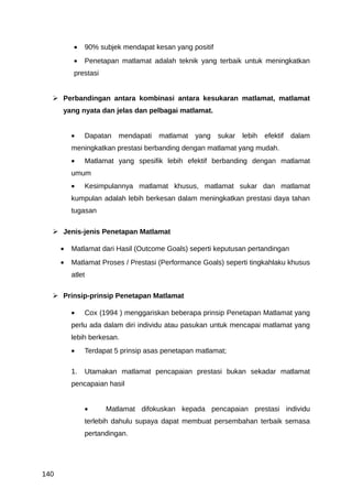 •    90% subjek mendapat kesan yang positif
          •    Penetapan matlamat adalah teknik yang terbaik untuk meningkatkan
          prestasi


   Perbandingan antara kombinasi antara kesukaran matlamat, matlamat
      yang nyata dan jelas dan pelbagai matlamat.


          •    Dapatan   mendapati   matlamat   yang    sukar   lebih   efektif   dalam
          meningkatkan prestasi berbanding dengan matlamat yang mudah.
          •    Matlamat yang spesifik lebih efektif berbanding dengan matlamat
          umum
          •    Kesimpulannya matlamat khusus, matlamat sukar dan matlamat
          kumpulan adalah lebih berkesan dalam meningkatkan prestasi daya tahan
          tugasan

   Jenis-jenis Penetapan Matlamat

      •   Matlamat dari Hasil (Outcome Goals) seperti keputusan pertandingan
      •   Matlamat Proses / Prestasi (Performance Goals) seperti tingkahlaku khusus
          atlet

   Prinsip-prinsip Penetapan Matlamat

          •    Cox (1994 ) menggariskan beberapa prinsip Penetapan Matlamat yang
          perlu ada dalam diri individu atau pasukan untuk mencapai matlamat yang
          lebih berkesan.
          •    Terdapat 5 prinsip asas penetapan matlamat;

          1.   Utamakan matlamat pencapaian prestasi bukan sekadar matlamat
          pencapaian hasil


               •     Matlamat difokuskan kepada pencapaian prestasi individu
               terlebih dahulu supaya dapat membuat persembahan terbaik semasa
               pertandingan.




140
 