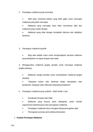 2.   Penetapan matlamat yang mencabar


           •     Atlet akan membuat latihan yang lebih gigih untuk mencapai
           matlamat yang lebih mencabar
           •     Matlamat yang mencabar akan lebih memotivasi atlet dari
           matlamat yang mudah dicapai
           •     Matlamat yang tidak dicapai hendaklah diterima dan dijadikan
           panduan




      3.   Penetapan matlamat spesifik


           •     Bagi atlet adalah sukar untuk mengenalpasti samada matlamat
           yang ditetapkan itu dapat dicapai atau tidak.


      4.   Menggunakan matlamat jangka pendek untuk mencapai matlamat
      jangka panjang.


           •     Matlamat Jangka pendek untuk menyedarkan matlamat jangka
           panjang
           •     “Kejayaan    bukan    satu    destinasi     tetapi   merupakan   satu
           perjalanan; kejayaan akan dikecapi sepanjang perjalanan”


      5.   Penetapan matlamat yang realistik - boleh dinilai / ukur


           •     Kenalpasti tercapai atau tidak
           •     Matlamat     yang    khusus    perlu      ditetapkan   untuk   menilai
           sejauhmana keberkesanan dan pencapaian matlamat.
           •     Penetapan matlamat harus mengikut tahap pencapaian atlet
           •     Pencapaian prestasi perlu didokumentasikan


   Faedah Penetapan Matlamat



141
 