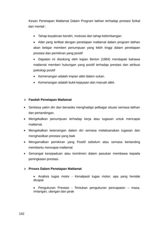 Kesan Penetapan Matlamat Dalam Program latihan terhadap prestasi fizikal
      dan mental :

         •   Tahap keyakinan kendiri, motivasi dan tahap kebimbangan.
         •   Atlet yang terlibat dengan penetapan matlamat dalam program latihan
         akan belajar memberi penumpuan yang lebih tinggi dalam penetapan
         prestasi dan pemikiran yang positif
         •   Dapatan ini disokong oleh kajian Berton (1984) mendapati bahawa
         matlamat memberi hubungan yang positif terhadap prestasi dan atribusi
         psikologi positif
         •   Kemenangan adalah impian atlet dalam sukan.
         •   Kemenangan adalah bukti kejayaan dan maruah atlet.




   Faedah Penetapan Matlamat

  •   Sentiasa yakin diri dan bersedia menghadapi pelbagai situasi semasa latihan
      dan pertandingan.
  •   Mengekalkan penumpuan terhadap kerja atau tugasan untuk mencapai
      matlamat.
  •   Mengekalkan ketenangan dalam diri semasa melaksanakan tugasan dan
      menghasilkan prestasi yang baik
  •   Mengamalkan pemikiran yang Positif sebelum atau semasa bertanding
      membantu mencapai matlamat
  •   Semangat kesepaduan atau komitmen dalam pasukan membawa kepada
      peningkatan prestasi.


   Proses Dalam Penetapan Matlamat

         • Analisis tugas motor - Kenalpasti tugas motor; apa yang hendak
         dicapai

         • Pengukuran Prestasi - Tentukan pengukuran pencapaian – masa,
         rintangan, ulangan dan jarak




142
 