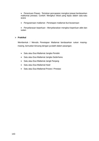 • Penentuan Piawai - Tentukan pencapaian mengikut piawai berdasarkan
         maklumat prestasi. Contoh: Mengikut rekod yang lepas dalam satu-satu
         acara

         •   Pengutamaan matlamat - Penetapan matlamat ikut keutamaan

         • Penyelarasan keperluan - Menyelaraskan mengikut keperluan atlet dan
         sukan


   Praktikal

      Membentuk / Menulis Penetapan Matlamat berdasarkan sukan masing-
      masing, kemudian bincang dengan jurulatih dalam pasangan.


         •   Satu atau Dua Matlamat Jangka Pendek
         •   Satu atau Dua Matlamat Jangka Sederhana
         •   Satu atau Dua Matlamat Jangk Panjang
         •   Satu atau Dua Matlamat Hasil
         •   Satu atau Dua Matlamat Proses / Prestasi




143
 