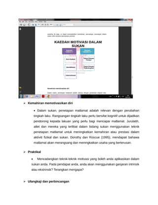  Kemahiran memotivasikan diri

         • Dalam sukan, penetapan matlamat adalah relevan dengan perubahan
         tingkah laku. Rangsangan tingkah laku perlu bersifat kognitif untuk dijadikan
         pendorong kepada lakuan yang perlu bagi mencapai matlamat. Jurulatih,
         atlet dan mereka yang terlibat dalam bidang sukan menggunakan teknik
         penetapan matlamat untuk meningkatkan kemahiran atau prestasi dalam
         aktiviti fizikal dan sukan. Dorothy dan Roscue (1995), mendapati bahawa
         matlamat akan merangsang dan meningkatkan usaha yang berterusan.

 Praktikal

     •     Mencadangkan teknik-teknik motivasi yang boleh anda aplikasikan dalam
     sukan anda. Pada pendapat anda, anda akan menggunakan ganjaran intrinsik
     atau ekstrinsik? Terangkan mengapa?


 Ulangkaji dan perbincangan
 