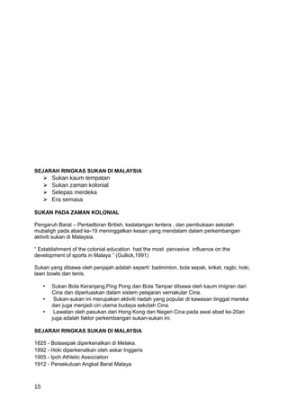 SEJARAH RINGKAS SUKAN DI MALAYSIA
        Sukan kaum tempatan
        Sukan zaman kolonial
        Selepas merdeka
        Era semasa

SUKAN PADA ZAMAN KOLONIAL

Pengaruh Barat – Pentadbiran British, kedatangan tentera , dan pembukaan sekolah
mubaligh pada abad ke-19 meninggalkan kesan yang mendalam dalam perkembangan
aktiviti sukan di Malaysia.

“ Establishment of the colonial education had the most pervasive influence on the
development of sports in Malaya ” (Gullick,1991)

Sukan yang dibawa oleh penjajah adalah seperti: badminton, bola sepak, kriket, ragbi, hoki,
lawn bowls dan tenis.

     •   Sukan Bola Keranjang,Ping Pong dan Bola Tampar dibawa oleh kaum imigran dari
         Cina dan diperluaskan dalam sistem pelajaran vernakular Cina.
     •    Sukan-sukan ini merupakan aktiviti riadah yang popular di kawasan tinggal mereka
         dan juga menjadi ciri utama budaya sekolah Cina.
     •    Lawatan oleh pasukan dari Hong Kong dan Negeri Cina pada awal abad ke-20an
         juga adalah faktor perkembangan sukan-sukan ini.

SEJARAH RINGKAS SUKAN DI MALAYSIA

1825 - Bolasepak diperkenalkan di Melaka.
1892 - Hoki diperkenalkan oleh askar Inggeris
1905 - Ipoh Athletic Association
1912 - Persekutuan Angkat Berat Malaya



15
 