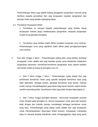 Perkembangan Motor juga adalah bidang pengajaran pergerakan manusia yang
     berfokus kepada perubahan dari segi keupayaan kawalan pergerakan dan
     prestasi motor yang berlaku sepanjang hayat.

 2.2 Perubahan Keupayaan Motor
       1.   Perubahan ini merujuk kepada perkembangan yang berlaku tahap
       keupayaan individu (bayi) melaksanakan pergerakan, daripada pergerakan
       mudah ke pergerakan kompleks.



       2.   Perubahan yang berlaku boleh dilihat mengikut kumpulan umur tertentu.
       Perkembangan umur yang signifikan boleh dilihat pada peringkat-peringkat
       umur berikut:



3.   Dari lahir hingga 2 tahun - Perkembangan paling jelas yang berlaku terhadap
     keupayaan motor adalah dari segi kawalan postur serta kebolehan melakukan
     pergerakan lokomotor. Kemahiran-kemahiran pergerakan asas seperti berjalan
     dan berlari sudah di kuasai di peringkat umur ini.



       1.   Dari 2 tahun hingga 7 tahun - Perkembangan nyata adalah dari segi
       pembinaan kemahiran motor yang spesifik daripada kemahiran asas yang
       telah diperolehi. Sebagai contoh, daripada kemahiran asas berlari, individu
       sudah mampu mempelbagaikan gaya larian bagi tujuan tertentu seperti berlari
       sambil menendang bola. Koordianasi motor juga telah dicapai diperingkat ini.



       2.   Dari 7 tahun hingga peringkat dewasa - Kemuncak keupayaan prestasi
       motor dicapai pada peringkat ini. Semua keupayaan motor asas dan lanjutan
       telah dicapai dan individu mampu mempelajari berbagai kemahiran motor
       yang baru. Perkembangan yang paling nyata adalah dari segi keupayaan
       untuk memanipulasikan daya-daya fizikal (luaran). Keupayaan manipulasi
       daya ini merujuk kepada kebolehan untuk menganggarkan daya yang perlu
 