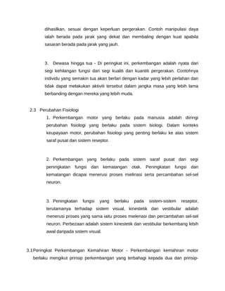 dihasilkan, sesuai dengan keperluan pergerakan. Contoh manipulasi daya
        ialah berada pada jarak yang dekat dan membaling dengan kuat apabila
        sasaran berada pada jarak yang jauh.



        3.   Dewasa hingga tua - Di peringkat ini, perkembangan adalah nyata dari
        segi kehilangan fungsi dari segi kualiti dan kuantiti pergerakan. Contohnya
        individu yang semakin tua akan berlari dengan kadar yang lebih perlahan dan
        tidak dapat melakukan aktiviti tersebut dalam jangka masa yang lebih lama
        berbanding dengan mereka yang lebih muda.


 2.3 Perubahan Fisiologi
        1. Perkembangan motor yang berlaku pada manusia adalah diiringi
        perubahan fisiologi yang berlaku pada sistem biologi. Dalam konteks
        keupayaan motor, perubahan fisiologi yang penting berlaku ke atas sistem
        saraf pusat dan sistem reseptor.



        2. Perkembangan yang berlaku pada sistem saraf pusat dari segi
        peningkatan    fungsi   dan    kematangan      otak.   Peningkatan   fungsi   dan
        kematangan dicapai menerusi proses mielinasi serta percambahan sel-sel
        neuron.



        3. Peningkatan     fungsi     yang   berlaku    pada    sistem-sistem   reseptor,
        terutamanya terhadap sistem visual, kinestetik dan vestibular adalah
        menerusi proses yang sama iaitu proses mielenasi dan percambahan sel-sel
        neuron. Perbezaan adalah sistem kinestetik dan vestibular berkembang lebih
        awal daripada sistem visual.



3.1 Peringkat Perkembangan Kemahiran Motor - Perkembangan kemahiran motor
  berlaku mengikut prinsip perkembangan yang terbahagi kepada dua dan prinsip-
 