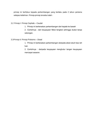 prinsip ini berfokus kepada perkembangan yang berlaku pada 2 tahun pertama
   selepas kelahiran. Prinsip-prinsip tersebut ialah :



3.2 Prinsip I: Prinsip Cephalo – Caudal
                  1. Prinsip ini berteraskan perkembangan dari kepala ke bawah
                  2. Contohnya : dari keupayaan fleksi tengkok sehingga duduk tanpa
                  sokongan.


3.3 Prinsip II: Prinsip Proksimo – Distal
                  1. Prinsip ini berteraskan perkembangan daripada aksis tubuh kea rah
                  luar.
                  2. Contohnya : daripada keupayaan menghulur tangan keupayaan
                  mencapai sasaran.
 
