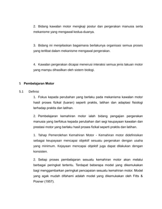2. Bidang kawalan motor mengkaji postur dan pergerakan manusia serta
         mekanisme yang mengawal kedua-duanya.



         3. Bidang ini menjelaskan bagaimana berlakunya organisasi semua proses
         yang terlibat dalam mekanisme mengawal pergerakan.



         4. Kawalan pergerakan dicapai menerusi interaksi semua jenis lakuan motor
         yang mampu dihasilkan oleh sistem biologi.



5 Pembelajaran Motor

5.1   Definisi
         1. Fokus kepada perubahan yang berlaku pada mekanisma kawalan motor
         hasil proses fizikal (luaran) seperti praktis, latihan dan adaptasi fisiologi
         terhadap praktis dan latihan.

         2. Pembelajaran kemahiran motor ialah bidang pengajian pergerakan
         manusia yang berfokus kepada perubahan dari segi keupayaan kawalan dan
         prestasi motor yang berlaku hasil proses fizikal seperti praktis dan latihan.

         1. Tahap Pemerolehan Kemahiran Motor - Kemahiran motor didefinisikan
         sebagai keupayaan mencapai objektif sesuatu pergerakan dengan usaha
         yang minimum. Kejayaan mencapai objektif juga dapat dilakukan dengan
         konsisten.

         2. Setiap proses pembelajaran sesuatu kemahiran motor akan melalui
         berbagai peringkat tertentu. Terdapat beberapa model yang dikemukakan
         bagi menggambarkan peringkat pencapaian sesuatu kemahiran motor. Model
         yang agak mudah difahami adalah model yang dikemukakan oleh Fitts &
         Posner (1957).
 