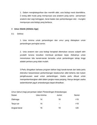 1. Dalam mengkategorikan dan memilih atlet, usia biologi mesti diambilkira.
             2 orang atlet muda yang mempunyai usia anatomi yang sama - persamaan
             anatomi dari segi ketinggian, berat badan dan perkembangan otot - mungkin
             mempunyai usia biologi yang berbeza.


8 Umur Atletik (Athletic Age)

8.1     Definisi


             1. Usia minima untuk pertandingan dan umur yang ditetapkan untuk
             pertandingan peringkat senior.



             2. Usia anatomi dan usia biologi kerapkali ditentukan secara subjetif oleh
             jurulatih kerana kesulitan membuat penilaian tepat. Akibatnya untuk
             menentukan bila kanak-kanak bersedia untuk pertandingan tahap tinggi
             adalah perkara yang tidak mudah.



             3.Perlu diingatkan bahawa program latihan bagi kanak-kanak dan belia perlu
             distruktur berpandukan perkembangan keseluruhan atlet tertentu dan bukan
             pengkhususan    awal   untuk     pertandingan.       Usaha   perlu   dibuat   untuk
             memperkembangkan atlet dalam jangka masa panjang. Hanya dengan usaha
             sedemikianlah jaguh antarabangsa dapat dihasilkan.



Umur (tahun) bagi penyertaan dalam Pertandingan Antarabangsa
Sukan                          Usia minima               Junior                   Senior

Olahraga                            14                        18                   >19

Terjun air                          14                        -                    >19

Angkat berat                        16                        19                   >20
 