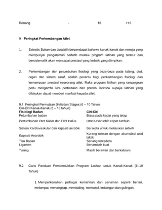 Renang                            -                   15                  >16



9 Peringkat Perkembangan Atlet


1.    Sainstis Sukan dan Jurulatih berpendapat bahawa kanak-kanak dan remaja yang
      mempunyai pengalaman berlatih melalui program latihan yang teratur dan
      bersistematik akan mencapai prestasi yang terbaik yang diimpikan.


2.    Perkembangan dan petumbuhan fisiologi yang beza-beza pada tulang, otot,
      organ dan sistem saraf, adalah penentu bagi perkembangan fisiologi dan
      kemampuan prestasi seseorang atlet. Maka program latihan yang rancangkan
      perlu mengambil kira perbezaan dan potensi individu supaya latihan yang
      dilakukan dapat memberi manfaat kepada atlet.


9.1 Peringkat Permulaan (Initiation Stages) 6 – 10 Tahun
Ciri-Ciri Kanak-Kanak (6 – 10 tahun)
Fisiologi Badan                                 Ciri-Ciri
Petumbuhan badan                                Biasa pada kadar yang tetap
Pertumbuhan Otot Kasar dan Otot Halus         Otot Kasar lebih cepat tumbuh

Sistem Kardiovaskular dan kapasiti aerobik    Bersedia untuk melakukan aktiviti
                                              Kurang toleran dengan akumulasi asid
Kapasiti Anarobik
                                              laktik
Tisu Badan                                    Senang tercedera
Ligamen                                       Bertambah kuat
Tulang                                        Masih berawan dan berkalsium



9.2   Garis Panduan Pembentukkan Program Latihan untuk Kanak-Kanak (6–10
      Tahun)


          1. Memperkenalkan pelbagai kemahiran dan senaman seperti berlari,
          melompat, menangkap, membaling, memukul, imbangan dan gulingan.
 