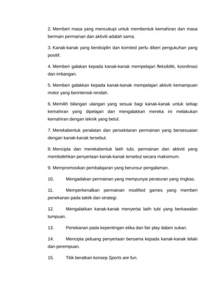 2. Memberi masa yang mencukupi untuk membentuk kemahiran dan masa
bermain permainan dan aktiviti adalah sama.

3. Kanak-kanak yang berdisiplin dan komited perlu diberi pengukuhan yang
positif.

4. Memberi galakan kepada kanak-kanak mempelajari fleksibiliti, koordinasi
dan imbangan.

5. Memberi galakkan kepada kanak-kanak mempelajari aktiviti kemampuan
motor yang berintensiti rendah.

6. Memilih bilangan ulangan yang sesuai bagi kanak-kanak untuk setiap
kemahiran yang dipelajari dan mengalakkan mereka ini melakukan
kemahiran dengan teknik yang betul.

7. Merekabentuk peralatan dan persekitaran permainan yang bersesuaian
dengan kanak-kanak tersebut.

8. Mencipta dan merekabentuk latih tubi, permainan dan aktiviti yang
membolehkan penyertaan kanak-kanak tersebut secara maksimum.

9. Mempromosikan pembalajaran yang berunsur pengalaman.

10.        Mengadakan permainan yang mempunyai peraturan yang ringkas.

11.        Memperkenalkan permainan modified games yang memberi
penekanan pada taktik dan strategi.

12.        Mengalakkan kanak-kanak menyertai latih tubi yang berkawalan
tumpuan.

13.        Penekanan pada kepentingan etika dan fair play dalam sukan.

14.        Mencipta peluang penyertaan bersama kepada kanak-kanak lelaki
dan perempuan.

15.        Titik beratkan konsep Sports are fun.
 