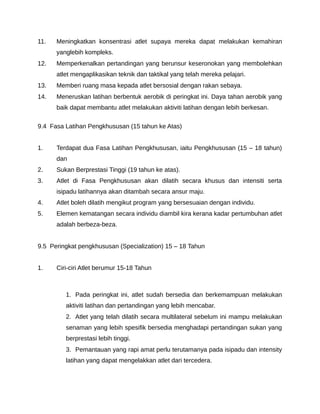 11.   Meningkatkan konsentrasi atlet supaya mereka dapat melakukan kemahiran
      yanglebih kompleks.
12.   Memperkenalkan pertandingan yang berunsur keseronokan yang membolehkan
      atlet mengaplikasikan teknik dan taktikal yang telah mereka pelajari.
13.   Memberi ruang masa kepada atlet bersosial dengan rakan sebaya.
14.   Meneruskan latihan berbentuk aerobik di peringkat ini. Daya tahan aerobik yang
      baik dapat membantu atlet melakukan aktiviti latihan dengan lebih berkesan.

9.4 Fasa Latihan Pengkhususan (15 tahun ke Atas)


1.    Terdapat dua Fasa Latihan Pengkhususan, iaitu Pengkhususan (15 – 18 tahun)
      dan
2.    Sukan Berprestasi Tinggi (19 tahun ke atas).
3.    Atlet di Fasa Pengkhususan akan dilatih secara khusus dan intensiti serta
      isipadu latihannya akan ditambah secara ansur maju.
4.    Atlet boleh dilatih mengikut program yang bersesuaian dengan individu.
5.    Elemen kematangan secara individu diambil kira kerana kadar pertumbuhan atlet
      adalah berbeza-beza.


9.5 Peringkat pengkhususan (Specialization) 15 – 18 Tahun


1.    Ciri-ciri Atlet berumur 15-18 Tahun



         1. Pada peringkat ini, atlet sudah bersedia dan berkemampuan melakukan
         aktiviti latihan dan pertandingan yang lebih mencabar.
         2. Atlet yang telah dilatih secara multilateral sebelum ini mampu melakukan
         senaman yang lebih spesifik bersedia menghadapi pertandingan sukan yang
         berprestasi lebih tinggi.
         3. Pemantauan yang rapi amat perlu terutamanya pada isipadu dan intensity
         latihan yang dapat mengelakkan atlet dari tercedera.
 
