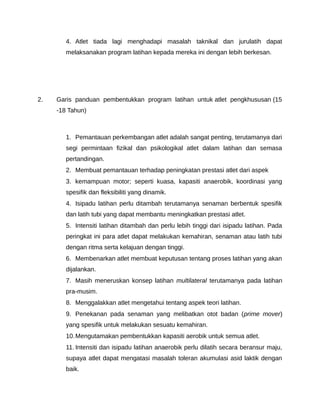 4. Atlet tiada lagi menghadapi masalah taknikal dan jurulatih dapat
        melaksanakan program latihan kepada mereka ini dengan lebih berkesan.




2.   Garis panduan pembentukkan program latihan untuk atlet pengkhususan (15
     -18 Tahun)



        1. Pemantauan perkembangan atlet adalah sangat penting, terutamanya dari
        segi permintaan fizikal dan psikologikal atlet dalam latihan dan semasa
        pertandingan.
        2. Membuat pemantauan terhadap peningkatan prestasi atlet dari aspek
        3. kemampuan motor; seperti kuasa, kapasiti anaerobik, koordinasi yang
        spesifik dan fleksibiliti yang dinamik.
        4. Isipadu latihan perlu ditambah terutamanya senaman berbentuk spesifik
        dan latih tubi yang dapat membantu meningkatkan prestasi atlet.
        5. Intensiti latihan ditambah dan perlu lebih tinggi dari isipadu latihan. Pada
        peringkat ini para atlet dapat melakukan kemahiran, senaman atau latih tubi
        dengan ritma serta kelajuan dengan tinggi.
        6. Membenarkan atlet membuat keputusan tentang proses latihan yang akan
        dijalankan.
        7. Masih meneruskan konsep latihan multilateral terutamanya pada latihan
        pra-musim.
        8. Menggalakkan atlet mengetahui tentang aspek teori latihan.
        9. Penekanan pada senaman yang melibatkan otot badan (prime mover)
        yang spesifik untuk melakukan sesuatu kemahiran.
        10. Mengutamakan pembentukkan kapasiti aerobik untuk semua atlet.
        11. Intensiti dan isipadu latihan anaerobik perlu dilatih secara beransur maju,
        supaya atlet dapat mengatasi masalah toleran akumulasi asid laktik dengan
        baik.
 