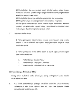 12. Meningkatkan dan memperbaiki aspek teknikal dalam sukan dengan
           melakukan senaman spesifik dengan pergerakan biomakanik yang betul dan
           keberkesanan fisiologikal badan.
           13. Meningkatkan kemahiran taktikal secara individu dan berpasukan.
           14. Menyertai banyak pertandingan dan membuat pilihan yang bijak.
           15. Atlet perlu mempraktikkan latihan mental seperti konsentrasi, kawalan
           tumpuan, pemikiran positif, regulasi kendiri (self-regulation), visualization dan
           motivasi yang dapat meningkatkan prestasi sukan.

3.      Tahap Pencapaian Motor



           1. Tahap pencapaian motor berfokus kepada perkembangan yang berlaku
           selepas 2 tahun kelahiran iaitu apabila keupayaan untuk bergerak tanpa
           sokongan dicapai.



           2. Tahap pencapaian motor dilihat dalam 3 aspek-aspek perkembangan
           yang utama berikut iaitu :


              1.     Perkembangan Kawalan Postur
              2.     Perkembangan Keupayaan Lokomotor
              3.     Perkembangan Keupayaan Bukan Lokomotor



10 Perkembangan Multilateral (PML)

     Prinsip latihan multilateral adalah prinsip yang paling penting dalam usaha melatih
     kanak-kanak dan belia


1.      PML adalah perkembangan pelbagai kemahiran asas/motor untuk membantu
        kanak-kanak ( atlet muda) menjadi „atlet am ‟ yang baik sebelum mereka
        memulakan latihan-latihan spesifik.
 