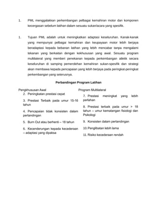 1.      PML menggalakkan perkembangan pelbagai kemahiran motor dan komponen
        kecergasan sebelum latihan dalam sesuatu sukan/acara yang spesifik.


1.      Tujuan PML adalah untuk meningkatkan adaptasi keseluruhan. Kanak-kanak
        yang mempunyai pelbagai kemahiran dan keupayaan motor lebih berjaya
        beradaptasi kepada bebanan latihan yang lebih mencabar tanpa mengalami
        tekanan yang berkaitan dengan kekhususan yang awal. Sesuatu program
        multilateral yang memberi penekanan kepada perkembangan atletik secara
        keseluruhan di samping pemerolehan kemahiran sukan-spesifik dan strategi
        akan membawa kepada pencapaian yang lebih berjaya pada peringkat-peringkat
        perkembangan yang seterusnya.

                           Perbandingan Program Latihan

Pengkhususan Awal                           Program Multilateral
  2. Peningkatan prestasi cepat
                                               7. Prestasi   meningkat     yang   lebih
     3. Prestasi Terbaik pada umur 15-16       perlahan
     tahun
                                               8. Prestasi terbaik pada umur > 18
     4. Pencapaian tidak konsisten dalam       tahun – umur kematangan fisiologi dan
     pertandingan                              Psikologi

     5. Burn Out atau berhenti – 18 tahun      9. Konsisten dalam pertandingan

     6. Kecenderungan kepada kecederaan        10.Penglibatan lebih lama
     – adaptasi yang dipaksa
                                               11. Risiko kecederaan rendah
 