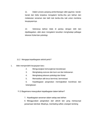 11.      Dalam proses panjang perkembangan atlet jaguhan, kanak-
               kanak dan belia terpaksa mengalami beribu-ribu jam latihan dan
               melakukan senaman dan latih tubi beribu-ribu kali untuk membina
               keupayaannya.



               12.      Sekiranya latihan tidak di pantau dengan teliti dan
               dipelbagaikan, atlet akan mengalami kesulitan menghadapi pelbagai
               tekanan fizikal dan psikologi.




     11.2 Mengapa kepelbagaian aktiviti perlu?


1.   Atlet memperolehi keupayaan baru
               2.       Mengurangkan kemungkinan kecederaan
               3.       Menghalang overuse dan burn-out dan kebosanan
               4.       Menghalang tekanan psikologi dan fizikal
               5.       Memastikan atlit terus berminat, bermotivasi
               6.       Kepelbagaian pergerakan meningkatkan koordinasi dan
               ketangkasan


      11.3 Bagaimana mewujudkan kepelbagaian dalam latihan?


              7. Kepelbagaian senaman dalam setiap sesi latihan
              8. Menggunakan pergerakan dari aktiviti lain yang mempunyai
              persamaan teknikal. Misalnya, membaling sofbol ,merejam lembing
 