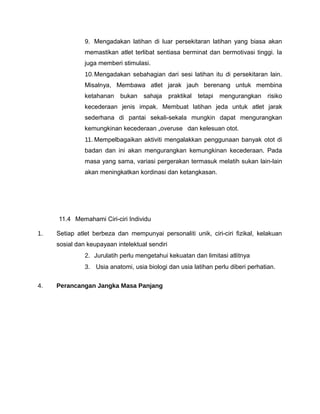 9. Mengadakan latihan di luar persekitaran latihan yang biasa akan
               memastikan atlet terlibat sentiasa berminat dan bermotivasi tinggi. Ia
               juga memberi stimulasi.
               10. Mengadakan sebahagian dari sesi latihan itu di persekitaran lain.
               Misalnya, Membawa atlet jarak jauh berenang untuk membina
               ketahanan bukan      sahaja      praktikal   tetapi   mengurangkan risiko
               kecederaan jenis impak. Membuat latihan jeda untuk atlet jarak
               sederhana di pantai sekali-sekala mungkin dapat mengurangkan
               kemungkinan kecederaan „overuse‟ dan kelesuan otot.
               11. Mempelbagaikan aktiviti mengalakkan penggunaan banyak otot di
               badan dan ini akan mengurangkan kemungkinan kecederaan. Pada
               masa yang sama, variasi pergerakan termasuk melatih sukan lain-lain
               akan meningkatkan kordinasi dan ketangkasan.




     11.4 Memahami Ciri-ciri Individu

1.   Setiap atlet berbeza dan mempunyai personaliti unik, ciri-ciri fizikal, kelakuan
     sosial dan keupayaan intelektual sendiri
               2. Jurulatih perlu mengetahui kekuatan dan limitasi atlitnya
               3. Usia anatomi, usia biologi dan usia latihan perlu diberi perhatian.


4.   Perancangan Jangka Masa Panjang
 