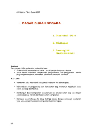 -   J/K Kabinet P’bgn. Sukan 2005




             : DASAR SUKAN NEGARA



                                                      1. Ras io nal DS N


                                                      2. Matlamat


                                                      3. S trate g i &
                                                         Imple me ntas i




Rasional
Penggubalan DSN adalah atas rasional bahawa:
   • Sukan adalah sebahagian daripada. rancangan pembangunan negara.
   • Sukan berhak mendapat pengiktirafan, penghormatan, dan penggalakan      seperti
      program pembangunan pendidikan, perumahan, ekonomi, kesihatan……

MATLAMAT

     • Membentuk satu masyarakat yang sihat, berdisiplin dan bersatu padu.

     • Menyediakan peluang-peluang dan kemudahan bagi memenuhi keperluan asasi,
         sosial, psikologi dan fisiologi.

     • Membangun dan meningkatkan pengetahuan dan amalan sukan bagi kepentingan
         sosial seseorang individu dan keseronokan orang ramai.

     • Mencapai kecemerlangan ke tahap tertinggi sekali, dengan semangat kesukanan
         yang tulen, dengan harapan meningkatkan lagi imej negara.




17
 