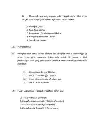 14.      Elemen-elemen yang terdapat dalam Model Latihan Rancangan
            Jangka Masa Panjang sukan olahraga adalah seperti berikut:


                  15. Peringkat Umur
                  16. Fasa-Fasa Latihan
                  17. Penguasaan Kemahiran dan Teknikal
                  18. Komponen-komponen Latihan
                  19. Jenis Pertandingan


12.1   Peringkat Umur


20.    Peringkat umur latihan adalah bermula dari peringkat umur 6 tahun hingga 35
       tahun. Umur yang maksimum bukan satu mutlak. Di bawah ini ialah
       pembahagian umur yang boleh diambil kira untuk melatih seseorang atlet secara
       progressif:



              21.    Umur 6 tahun hingga 10 tahun
              22.    Umur 11 tahun hingga 14 tahun
              23.    Umur 15 tahun hingga 17 tahun, dan
              24.    Umur 18 tahun ke atas



12.2   Fasa-Fasa Latihan - Terdapat empat fasa latihan iaitu:


          25. Fasa Permulaan (Initiation)
          26. Fasa Pembentukkan Atlet (Athletics Formation)
          27. Fasa Pengkhususan (Specialization)
          28. Fasa Presatsi Tinggi (High Performance)
 