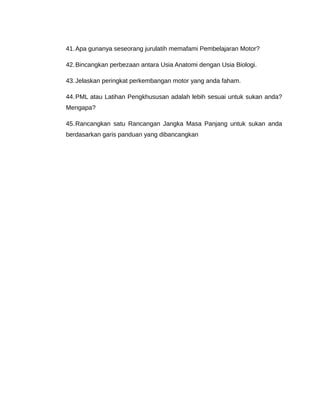 41. Apa gunanya seseorang jurulatih memafami Pembelajaran Motor?

42. Bincangkan perbezaan antara Usia Anatomi dengan Usia Biologi.

43. Jelaskan peringkat perkembangan motor yang anda faham.

44. PML atau Latihan Pengkhususan adalah lebih sesuai untuk sukan anda?
Mengapa?

45. Rancangkan satu Rancangan Jangka Masa Panjang untuk sukan anda
berdasarkan garis panduan yang dibancangkan
 