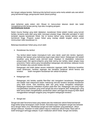 dan tangan selepas beraksi. Sekiranya kita berhenti secara serta merta setelah satu sesi aktiviti
yang berintensiti tinggi, pengumpulan darah (blood pooling)




akan terbentuk pada sistem otot. Situasi ini menurunkan tekanan darah dan boleh
mengakibatnya kita berasa pening, loya atau mungking pengsan.
KECEDERAAN SUKAN

Selain trauma fisiologi yang telah dijelaskan, kecederaan fizikal adalah insiden yang lumrah
berlaku terutama pada atlet yang telah mencapai prestasi tinggi. Atlet-atlet peringkat ini lebih
terdedah kepada kecederaan fizikal. Hal ini kerana latihan yang mereka lakukan adalah
berintensiti tinggi. Program suaian fizikal yang mantap adalah langkah utama untuk
minimumkan risiko kecederaan ini.

Beberapa kecederaan fizikal yang umum ialah:


   •   Kecederaan tisu lembut

       Tisu lembut dalam badan merangkumi kulit, salur darah, saraf otot, tendon, ligament,
       kelenjar dan lapisan yang melindungi organ-organ dalam tubuh. Kekejangan otot adalah
       kesakitan yang dialami pada otot-otot besar. Keadaan ini disebabkan mekanisma
       penguncupan otot agonis-antigonis yang tidak seiring dan berlaku dalam jangka masa
       yang lama. Faktor utama yang menyebabkan kekejangan otot dehidrasi, kelesuan kronik
       dan hentakan atau pukulan keatas otot-otot.
       Kekejangan otot boleh diatasi secara melakukan regangan statik. Sekiranya kesakitan
       masih berterusan, hentikan regangan dan tamatkan perlakuan aktiviti kerana otot
       tersebut       boleh mengalami kecederaan lain akibat komplikasi.


   •   Ketegangan otot

       Ketegangan otot berlaku apabila fiber-fiber otot mengalami kecederaan. Ketegangan
       otot adalah hasil mekanisme badan melindungi otot-otot tersebut daripada kecederaan
       yang lebih kronik. Otot hamstring ialah otot yang kerap mengalami kekejangan.
       Ketegangan biasanya melibatkan koyakan pada fiber otot. Ketegangan otot yang ringan
       mengakibatkan kesakitan yang amat sangat jika terus bergerak aktif. Kettegangan yang
       lebih serius boleh mengakibatkan pendarahan dalam sehingga kita langsung tidak dapat
       menggerakkan bahagian anggota yang mengalami ketegangan tersebut.


   •   Sengal otot

Sengal otot ialah fenomena biasa yang dialami jika kita melakukan aktiviti fizikal berintensiti
tinggi ketika tahap kecergasan masih rendah. Kencederungan mengalami sengal otot berkadar
terus dengan faktor umur. Menifestasi sengal otot ialah kesakitan yang keterlaluan, diikuti
dengan kelesuan. Keadaan ini boleh dialami sejurus melakukan aktiviti fizikal. Rasa salit ini
boleh tertangguh sehingga selepas 12 jam melakukan aktiviti fizikal. Sengal otot berlaku
 