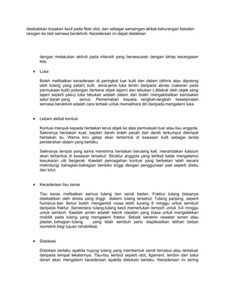 disebabkan koyakan kecil pada fiber otot, dan sebagai sampingan akibat kekurangan bekalan
oksigen ke otot semasa beraktiviti. Kecederaan ini dapat dielakkan




       dengan melakukan aktiviti pada intensiti yang bersesuaian dengan tahap kecergasan
       kita.

   •   Luka

       Boleh melibatkan kecederaan di peringkat luar kulit dan dalam (dihiris atau dipotong
       oleh tulang yang patah) kulit. Jenis-jenis luka terdiri daripada abrasi (cakaran pada
       permukaan kulit) potongan (terkena objek tajam) dan tebukan ( ditebuk oleh objek yang
       tajam seperti paku) luka tebukan adalah dalam dan boleh mengakibatkan kerosakan
       salur darah yang      serius. Pemerhatian kepada langkah-langkah keselamatan
       semasa beraktiviti adalah cara terbaik untuk memelihara diri daripada mengalami luka.


   •   Lebam akibat kontusi

       Kontusi merujuk kepada hentakan terus objek ke atas permukaan luar atau tisu anggota.
       Sekiranya hentakan kuat, kapilari darah boleh pecah dan darah terkumpul ditempat
       hentakan itu. Warna biru gelap akan terbentuk di kawasan kulit sebagai tanda
       pendarahan dalam yang berlaku.

       Sekiranya tempat yang sama menerima hentakan berulang kali, menandakan kalsium
       akan terbentuk di kawasan tersebut. Struktur anggota yang terlibat kelak mengalamui
       kesukaran utk bergerak. Kaedah pencegahan kontusi yang berkesan ialah secara
       melindungi bahagian-bahagian berisiko tinggi dengan penggunaan pad seperti disiku
       dan lutut.


   •   Kecederaan tisu keras

       Tisu keras melibatkan semua tulang dan sendi badan. Fraktur tulang biasanya
       disebabkan oleh stress yang tinggi dialami tulang tersebut. Tulang panjang, seperti
       humerus dan femur boleh mengambil masa lebih kurang 6 minggu untuk sembuh
       daripada fraktur. Sementara rulang-tulang kecil memerlukan tempoh untuk 3-4 minggu
       untuk sembuh. Kaedah simen adalah teknik rawatan yang biasa untuk mengelakkan
       mobiliti pada tulang yang mengalami fraktur. Sebaik berakhir rawatan simen atau
       plaster, bahagian tulang       yang telah sembuh perlu diaplikasikan latihan beban
       isometrik bagi tujuan rehabilitasi.


   •   Dislokasi

       Dislokasi berlaku apabila hujung tulang yang membentuk sendi tercabut atau terkeluar
       daripada tempat lekatannya. Tisu-tisu lembut seperti otot, ligament, tendon dan salur
       darah akan mengalami kecederaan apabila dislokasi berlaku. Kecederaan ini sering
 