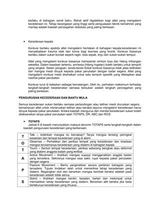 berlaku di bahagian sendi bahu. Rehat aktif digalakkan bagi atlet yang mengalami
       kecederaan ini. Tahap kecergasan yang tinggi serta penguasaan teknik kemahiran yang
       mantap adalah kaedah pencegahan dislokasi yang paling berkesan.




   •   Kecederaan kepala

       Konkusi berlaku apabila atlet mengalami hentakan di bahagian kepala.kecederaan ini
       menyebabkan trauma otak dan koma bagi kes-kes yang kronik. Konkusi biasanya
       berlaku dalam sukan kontak seperti ragbi, bola sepak, tinju dan sukan-sukan tempur.

       Atlet yang mengalami konkusi biasanya mempamer simtom loya dan hilang imbangan
       seketika. Dalam keadaan tertentu, amnesia (hilang Ingatan) boleh berlaku untuk tempoh
       yang singkat. Selain pengsan, tanda-tanda fizikal konkusi biasanya tidak jelas kelihatan
       dan mangsa mesti dirujuk kepada pakar perubatan dengan kadar segera. Atlet yang
       mengalami konkusi mesti direhatkan untuk satu tempoh spesifik yang ditetapkan atas
       nasihat pakar perubatan.

       Konkusi turut di kelaskan sebagai kemalangan. Oleh itu, perhatian maksimum terhadap
       langkah-langkah keselamatan semasa bersukan adalah langkah pencegahan yang
       paling berkesan.

PENGURUSAN KECEDERAAN DAN BANTU MULA

Semua kecederaan sukan berlaku semasa pertandingan atau latihan mesti diuruskan segera .
kemampuan atlet untuk meneruskan latihan atau beraksi sejurus mengalami kecederaan harus
dirujuk kepada pakar perubatan. Antara kaedah mengurus dan menilai kecederaan sukan boleh
dilaksanakan tanpa pakar perubatan ialah TOTAPS, DR. ABC dan RICE

   •  TOTAPS
      Jadual 9 di bawah menunjukkan maksud akronim TOTAPS serta langkah-langkah dalam
   kaedah pengurusan kecederaan yang berkenaan.

        Talk – bolehkah mangsa itu bercakap? Tanya mangsa tentang peringkat
  T     kesakitan dan tempat kecederaan yang di alami
        Observes – Perhatikan dan periksa tempat yang kecederaan dan keadaan
 O      mangsa terutamanya kecederaan yang dialami di bahagian kepala
        Touch – Sentuh tempat kecederaan, periksa sebarang bengkak atau deformiti
  T     yang dialami anggota badan yang terlibat.
        Active Movement – Arahkan mangsa supaya menggerakkan anggita badan
 A      yang tercedera. Sekiranya mangsa rasa sakit, rujuk kepada pakar perubatan
        dengan segera.
        Passive Movement – Bantu pergerakkan secara perlahan bahagian yang
        tercedera. Tujuan tindakan ialah untuk memeriksa tahap kecederaan yang
  P     dialami. Regangkan otot dan benarkan mangsa kembali beraksi setelah pasti
        kecederaan adalah tidak serius.
        Stand – Arahkan mangsa berdiri, berjalan, berlari dan melompat untuk
  S     memastikan tahap kecederaan yang dialami. Benarkan atlit beraksi jika tiada
        berlakunya kecederaan yang khusus.
 